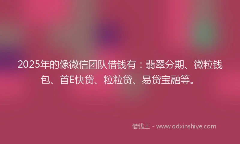 2025年的像微信团队借钱有：翡翠分期、微粒钱包、首E快贷、粒粒贷、易贷宝融等。