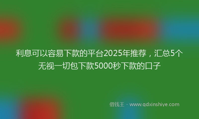 利息可以容易下款的平台2025年推荐，汇总5个无视一切包下款5000秒下款的口子