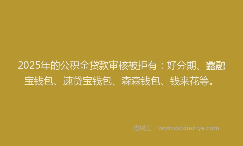 2025年的公积金贷款审核被拒有：好分期、鑫融宝钱包、速贷宝钱包、森森钱包、钱来花等。