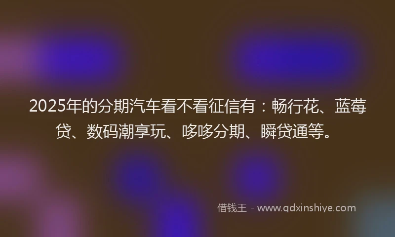2025年的分期汽车看不看征信有：畅行花、蓝莓贷、数码潮享玩、哆哆分期、瞬贷通等。