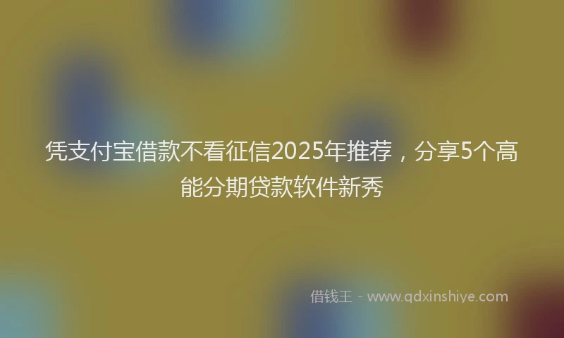 凭支付宝借款不看征信2025年推荐，分享5个高能分期贷款软件新秀