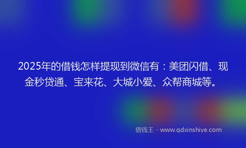 2025年的借钱怎样提现到微信有：美团闪借、现金秒贷通、宝来花、大城小爱、众帮商城等。