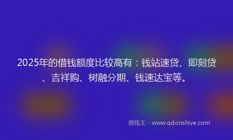 2025年的借钱额度比较高有：钱站速贷、即刻贷、吉祥购、树融分期、钱速达宝等。