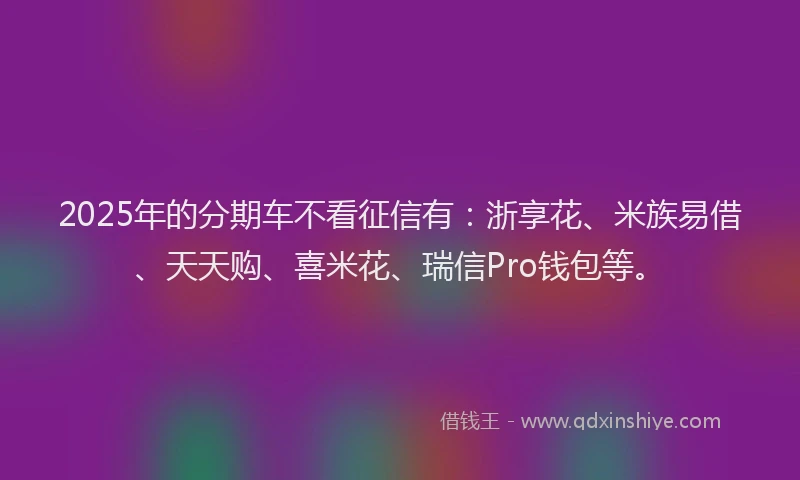 2025年的分期车不看征信有：浙享花、米族易借、天天购、喜米花、瑞信Pro钱包等。