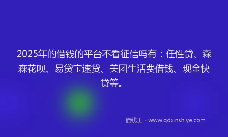 2025年的借钱的平台不看征信吗有：任性贷、森森花呗、易贷宝速贷、美团生活费借钱、现金快贷等。