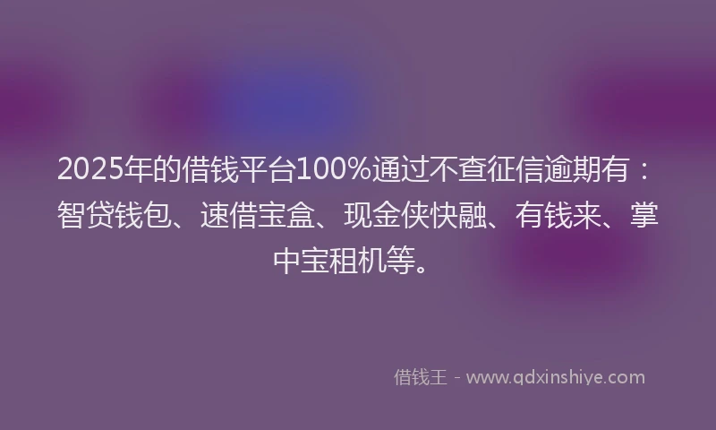 2025年的借钱平台100%通过不查征信逾期有：智贷钱包、速借宝盒、现金侠快融、有钱来、掌中宝租机等。