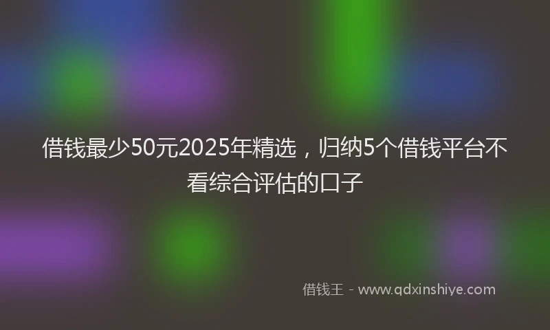 借钱最少50元2025年精选，归纳5个借钱平台不看综合评估的口子