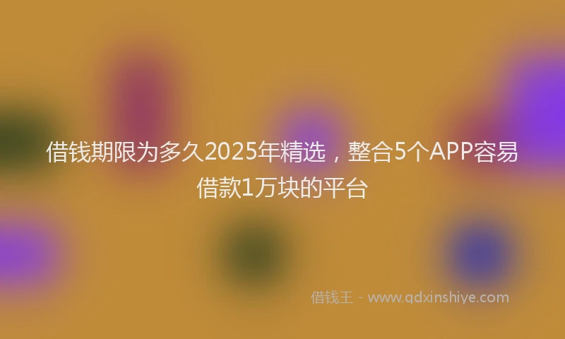 借钱期限为多久2025年精选，整合5个APP容易借款1万块的平台