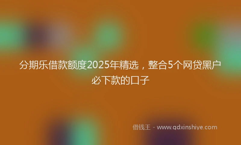 分期乐借款额度2025年精选，整合5个网贷黑户必下款的口子