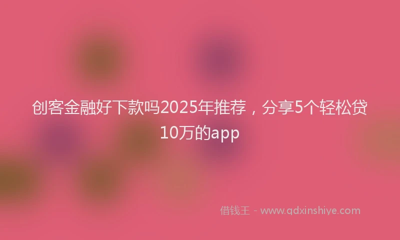 创客金融好下款吗2025年推荐，分享5个轻松贷10万的app