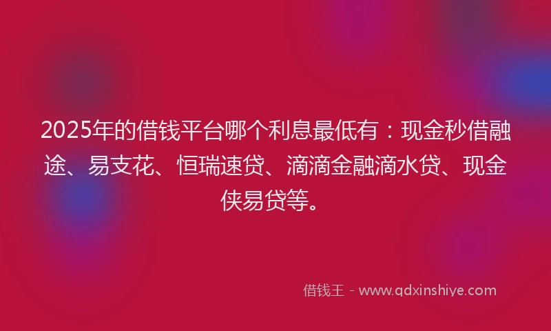 2025年的借钱平台哪个利息最低有：现金秒借融途、易支花、恒瑞速贷、滴滴金融滴水贷、现金侠易贷等。