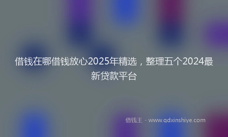 借钱在哪借钱放心2025年精选，整理五个2024最新贷款平台