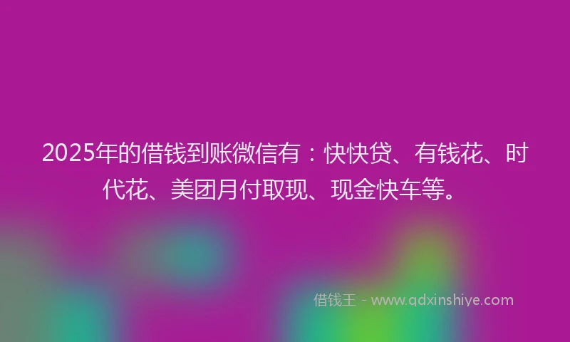 2025年的借钱到账微信有：快快贷、有钱花、时代花、美团月付取现、现金快车等。