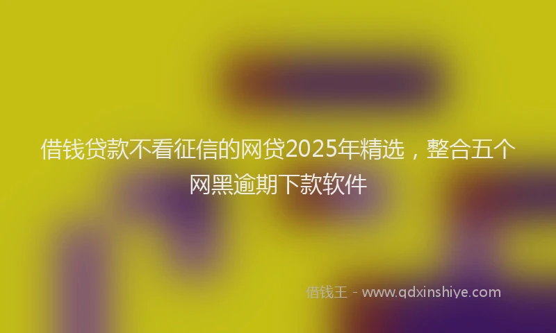 借钱贷款不看征信的网贷2025年精选，整合五个网黑逾期下款软件