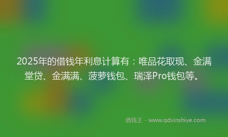 2025年的借钱年利息计算有：唯品花取现、金满堂贷、金满满、菠萝钱包、瑞泽Pro钱包等。