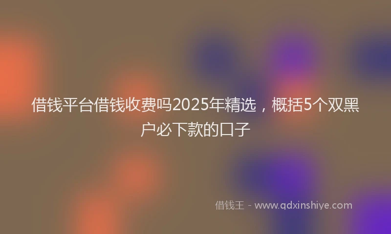 借钱平台借钱收费吗2025年精选，概括5个双黑户必下款的口子