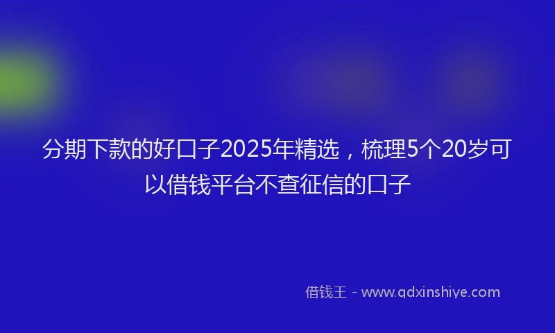 分期下款的好口子2025年精选，梳理5个20岁可以借钱平台不查征信的口子