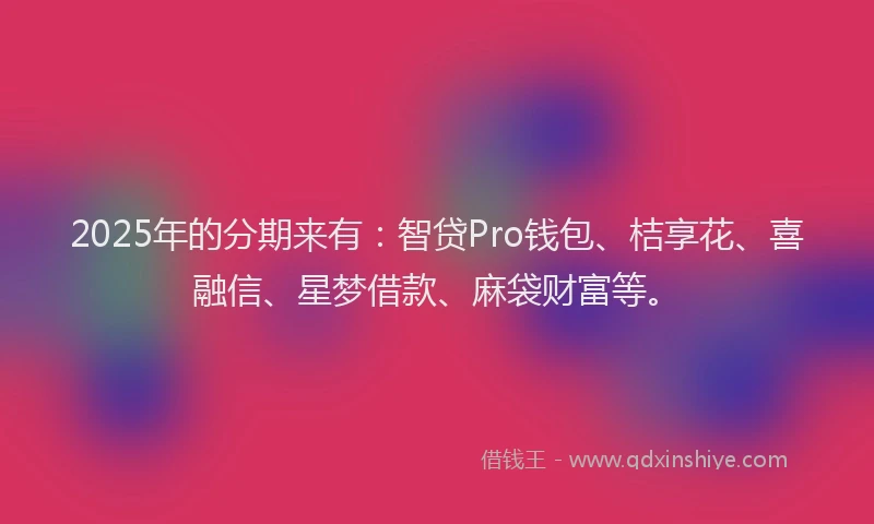 2025年的分期来有：智贷Pro钱包、桔享花、喜融信、星梦借款、麻袋财富等。