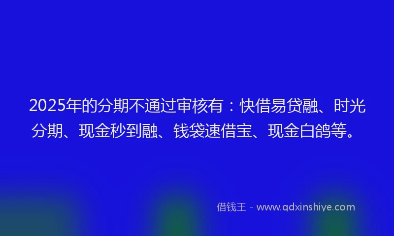 2025年的分期不通过审核有：快借易贷融、时光分期、现金秒到融、钱袋速借宝、现金白鸽等。