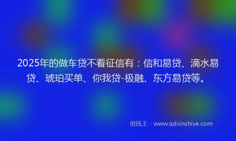 2025年的做车贷不看征信有：信和易贷、滴水易贷、琥珀买单、你我贷-极融、东方易贷等。