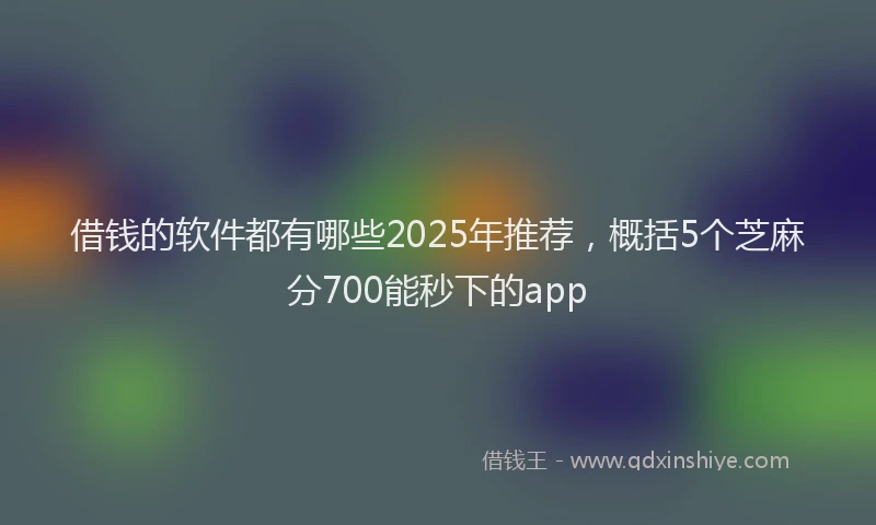 借钱的软件都有哪些2025年推荐，概括5个芝麻分700能秒下的app