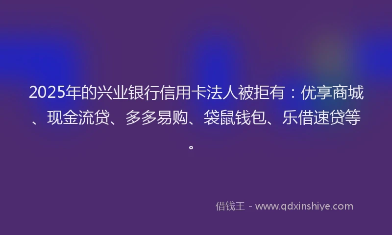2025年的兴业银行信用卡法人被拒有：优享商城、现金流贷、多多易购、袋鼠钱包、乐借速贷等。