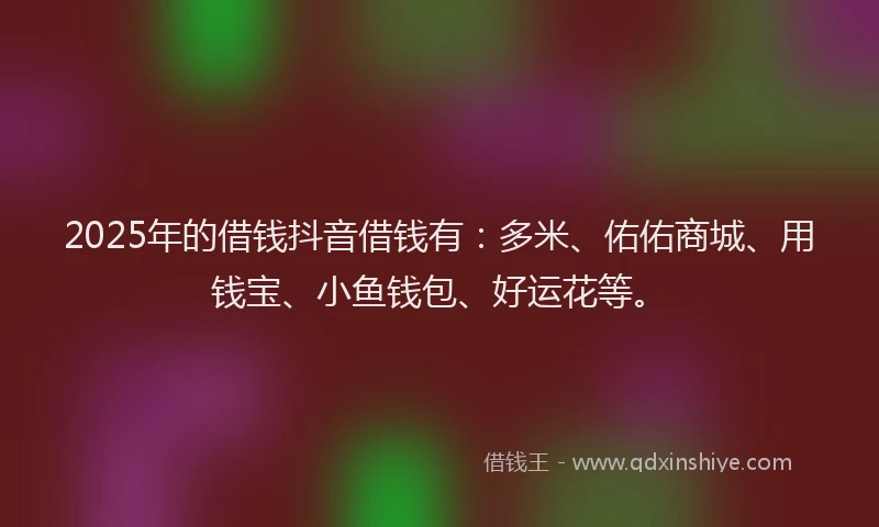 2025年的借钱抖音借钱有：多米、佑佑商城、用钱宝、小鱼钱包、好运花等。