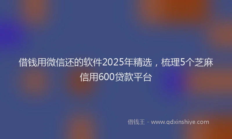 借钱用微信还的软件2025年精选，梳理5个芝麻信用600贷款平台