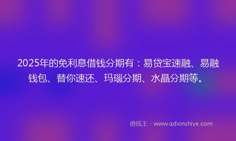 2025年的免利息借钱分期有：易贷宝速融、易融钱包、替你速还、玛瑙分期、水晶分期等。