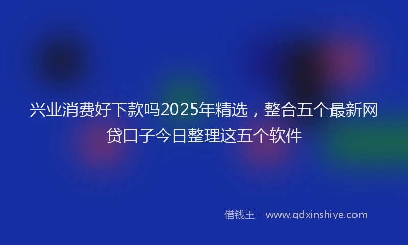 兴业消费好下款吗2025年精选，整合五个最新网贷口子今日整理这五个软件
