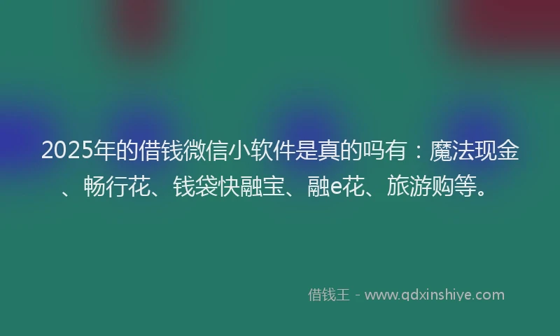 2025年的借钱微信小软件是真的吗有：魔法现金、畅行花、钱袋快融宝、融e花、旅游购等。