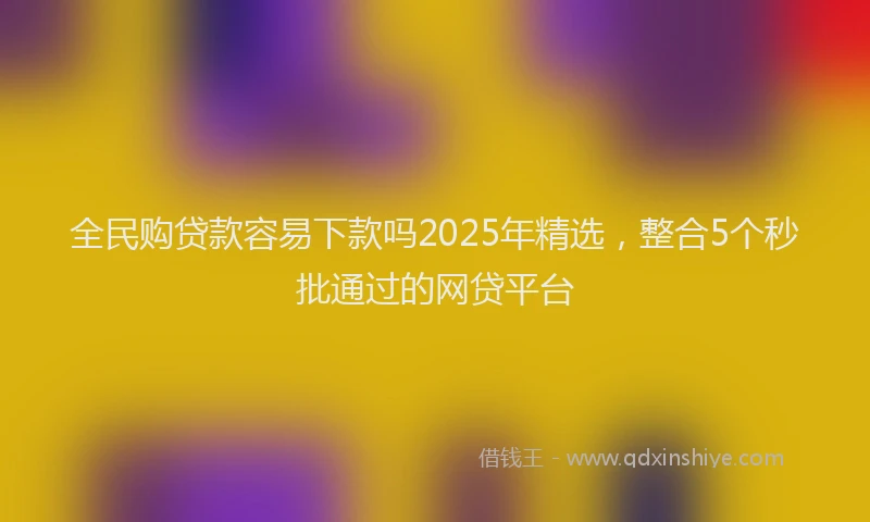 全民购贷款容易下款吗2025年精选，整合5个秒批通过的网贷平台