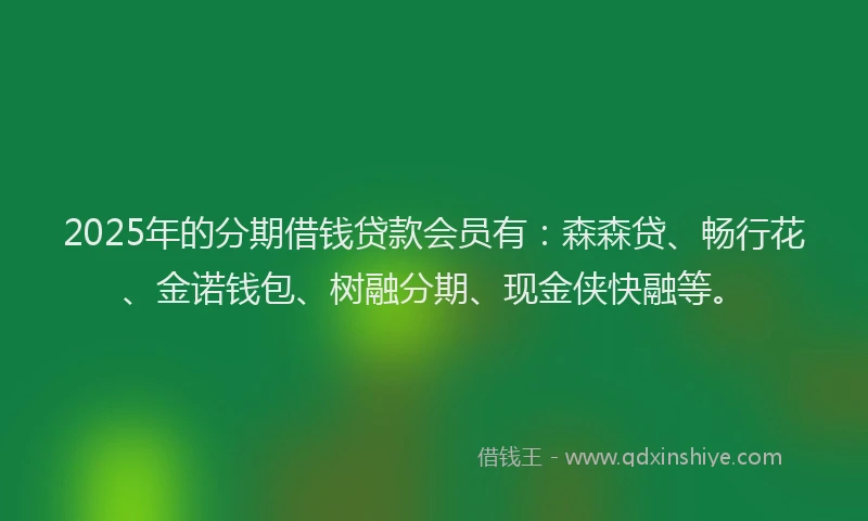 2025年的分期借钱贷款会员有：森森贷、畅行花、金诺钱包、树融分期、现金侠快融等。
