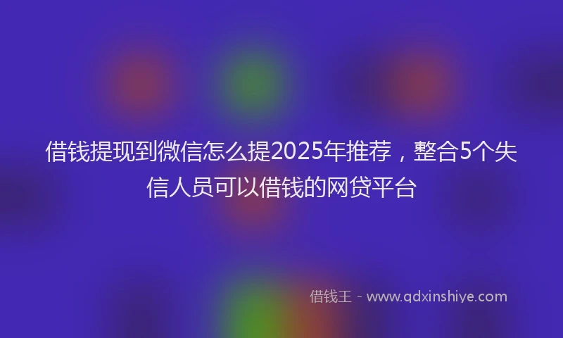 借钱提现到微信怎么提2025年推荐，整合5个失信人员可以借钱的网贷平台