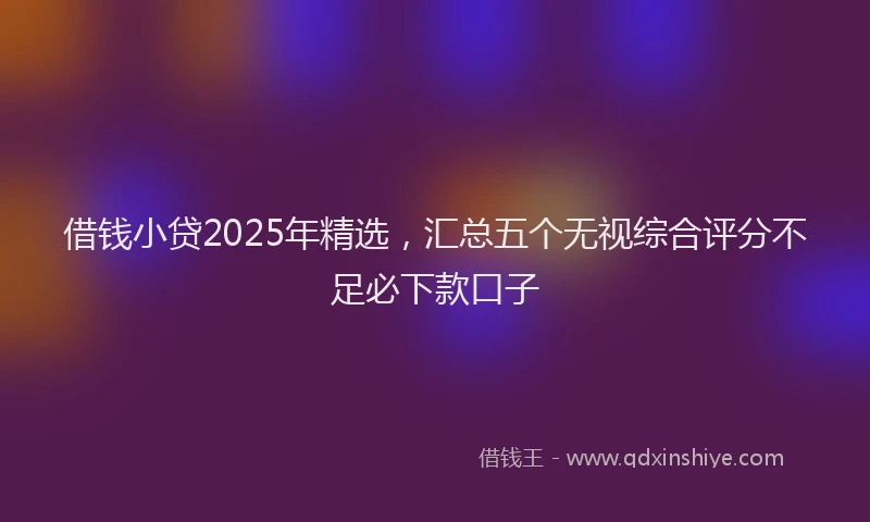 借钱小贷2025年精选，汇总五个无视综合评分不足必下款口子