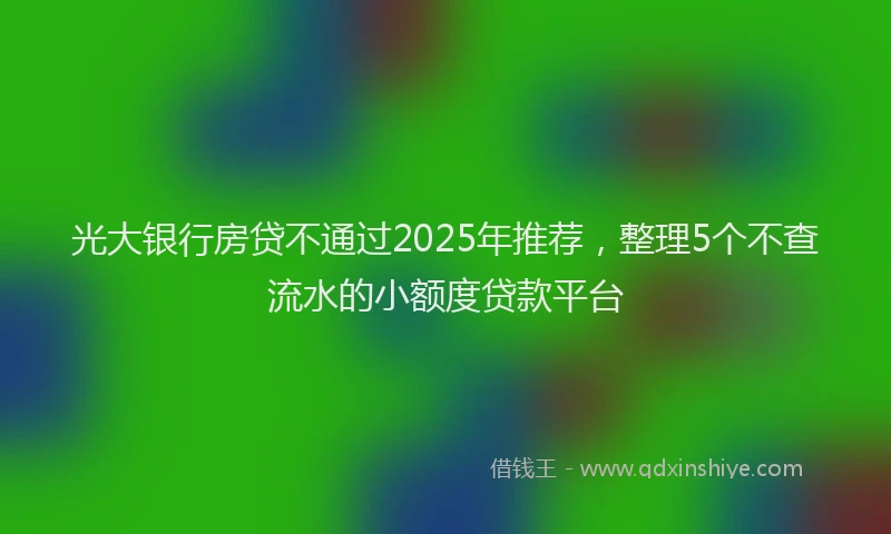 光大银行房贷不通过2025年推荐，整理5个不查流水的小额度贷款平台