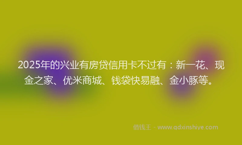 2025年的兴业有房贷信用卡不过有：新一花、现金之家、优米商城、钱袋快易融、金小豚等。