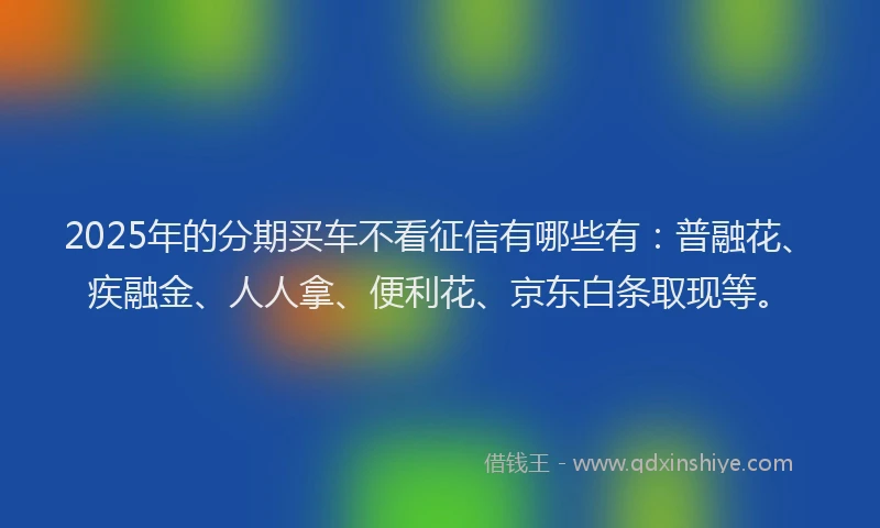 2025年的分期买车不看征信有哪些有：普融花、疾融金、人人拿、便利花、京东白条取现等。