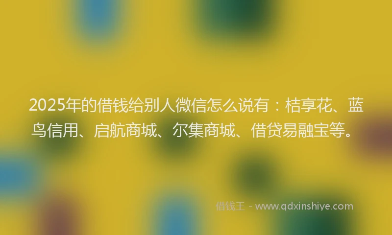 2025年的借钱给别人微信怎么说有：桔享花、蓝鸟信用、启航商城、尔集商城、借贷易融宝等。