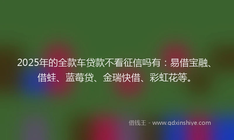 2025年的全款车贷款不看征信吗有：易借宝融、借蛙、蓝莓贷、金瑞快借、彩虹花等。