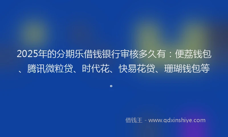 2025年的分期乐借钱银行审核多久有：便荔钱包、腾讯微粒贷、时代花、快易花贷、珊瑚钱包等。
