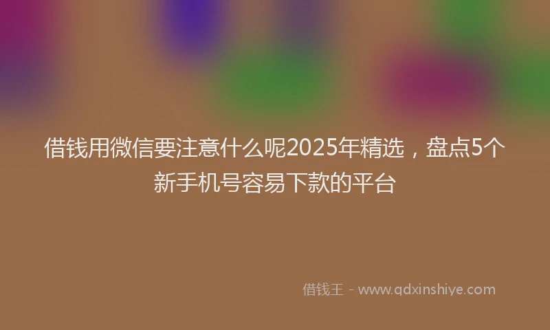 借钱用微信要注意什么呢2025年精选，盘点5个新手机号容易下款的平台