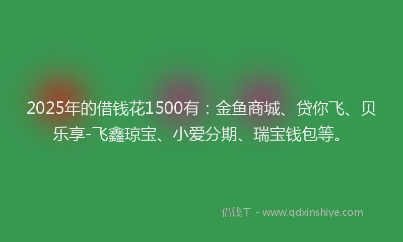 2025年的借钱花1500有：金鱼商城、贷你飞、贝乐享-飞鑫琼宝、小爱分期、瑞宝钱包等。