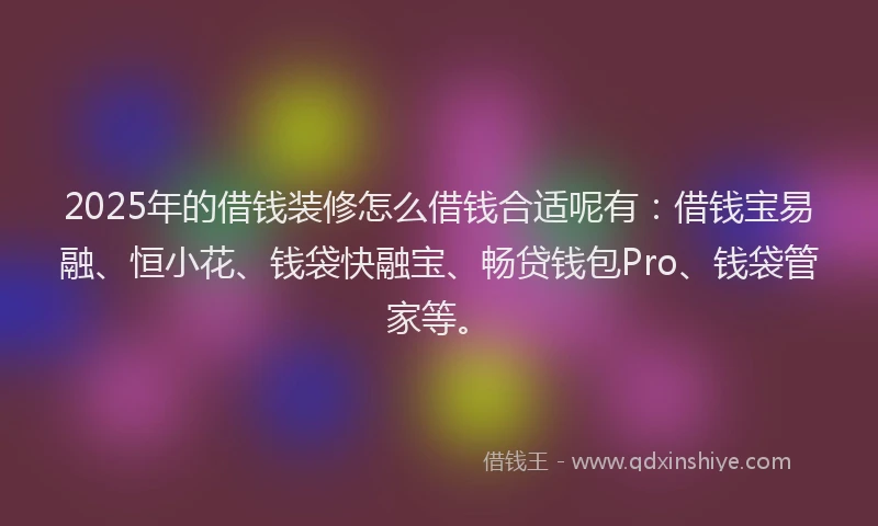 2025年的借钱装修怎么借钱合适呢有：借钱宝易融、恒小花、钱袋快融宝、畅贷钱包Pro、钱袋管家等。