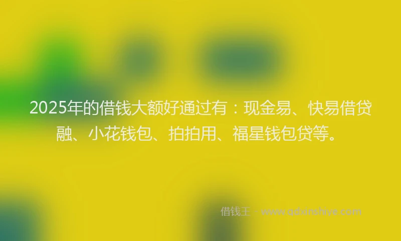 2025年的借钱大额好通过有：现金易、快易借贷融、小花钱包、拍拍用、福星钱包贷等。