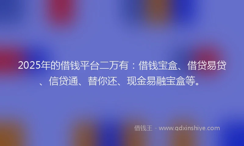 2025年的借钱平台二万有：借钱宝盒、借贷易贷、信贷通、替你还、现金易融宝盒等。