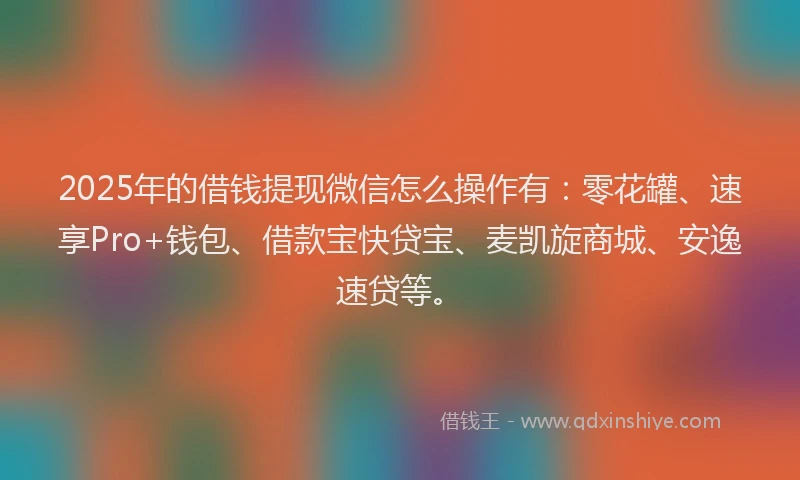 2025年的借钱提现微信怎么操作有：零花罐、速享Pro+钱包、借款宝快贷宝、麦凯旋商城、安逸速贷等。