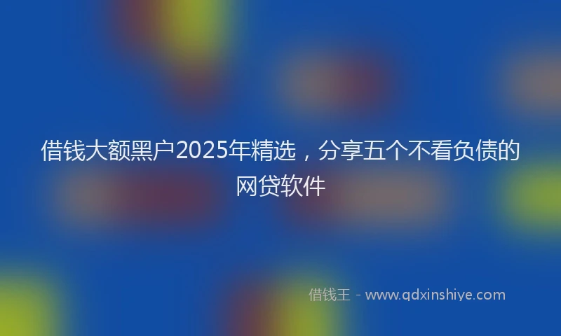 借钱大额黑户2025年精选，分享五个不看负债的网贷软件