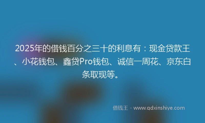 2025年的借钱百分之三十的利息有：现金贷款王、小花钱包、鑫贷Pro钱包、诚信一周花、京东白条取现等。