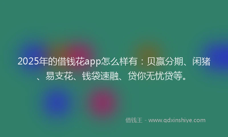 2025年的借钱花app怎么样有：贝赢分期、闲猪、易支花、钱袋速融、贷你无忧贷等。